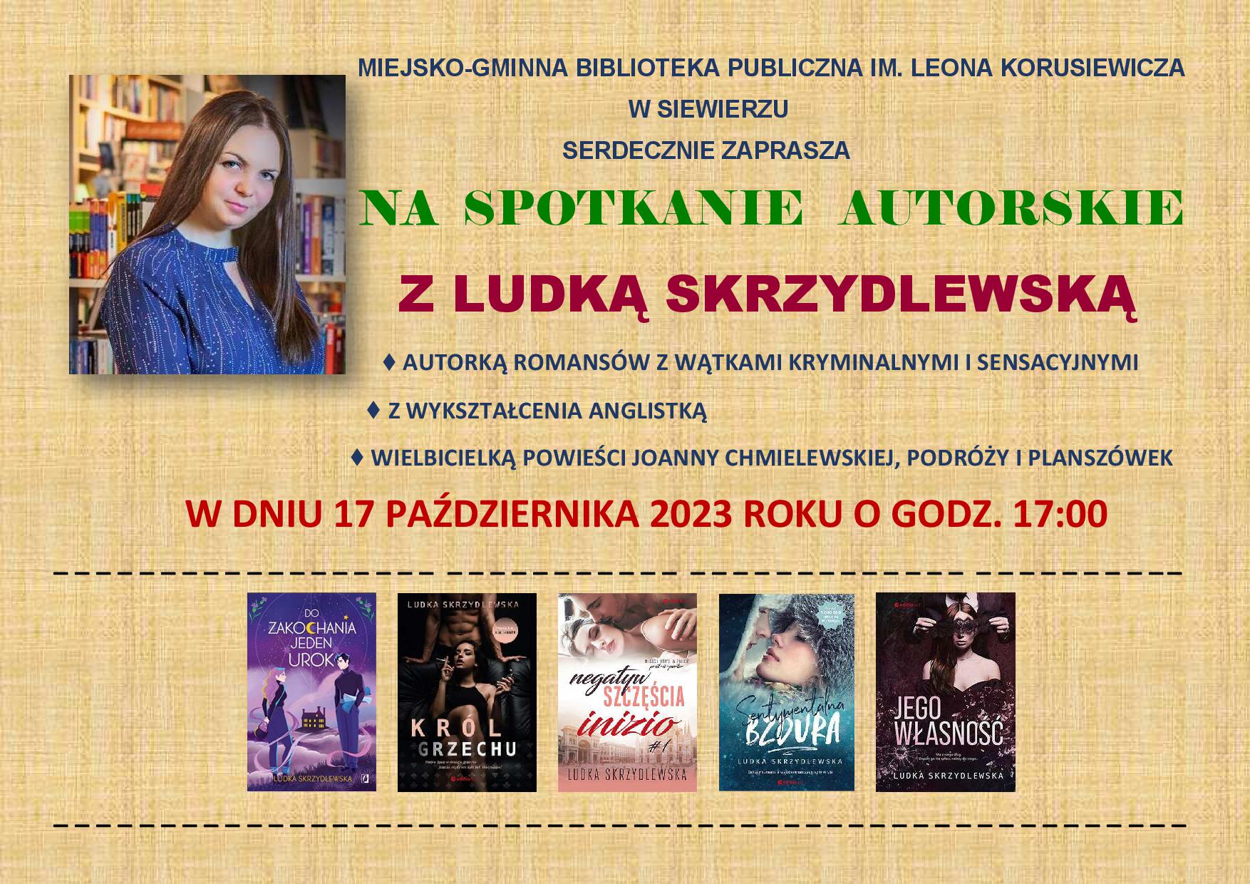 MIEJSKO-GMINNA BIBLIOTEKA PUBLICZNA IM. LEONA KORUSIEWICZA                                                                                                 W SIEWIERZU                                                                                                                 SERDECZNIE ZAPRASZA                                       NA  SPOTKANIE   AUTORSKIE                                                                                                                                       Z LUDKĄ SKRZYDLEWSKĄ                                                                                                                                                                                              ♦ AUTORKĄ ROMANSÓW Z WĄTKAMI KRYMINALNYMI I SENSACYJNYMI                                                           ♦ Z WYKSZTAŁCENIA ANGLISTKĄ                                                        ♦ WIELBICIELKĄ POWIEŚCI JOANNY CHMIELEWSKIEJ, PODRÓŻY I PLANSZÓWEK                W DNIU 17 PAŹDZIERNIKA 2023 ROKU O GODZ. 17:00