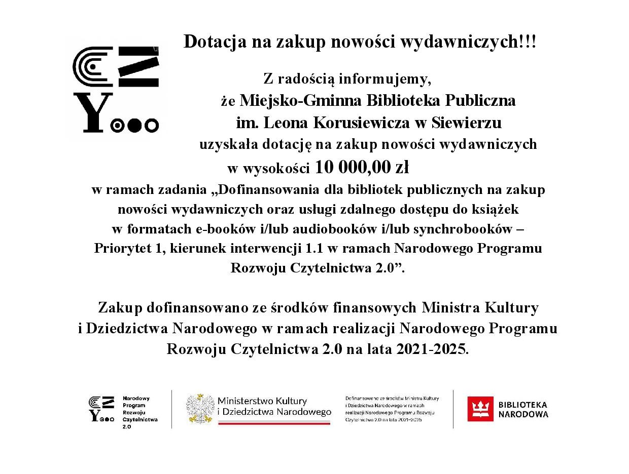 Dotacja na zakup nowości wydawniczych!!!                        Z radością informujemy,             że Miejsko-Gminna Biblioteka Publiczna                            im. Leona Korusiewicza w Siewierzu uzyskała dotację na zakup nowości wydawniczych                                                       w wysokości 10 000,00 zł w ramach zadania „Dofinansowania dla bibliotek publicznych na zakup nowości wydawniczych oraz usługi zdalnego dostępu do książek                           w formatach e-booków i/lub audiobooków i/lub synchrobooków –  Priorytet 1, kierunek interwencji 1.1 w ramach Narodowego Programu Rozwoju Czytelnictwa 2.0”.  Zakup dofinansowano ze środków finansowych Ministra Kultury                               i Dziedzictwa Narodowego w ramach realizacji Narodowego Programu Rozwoju Czytelnictwa 2.0 na lata 2021-2025.